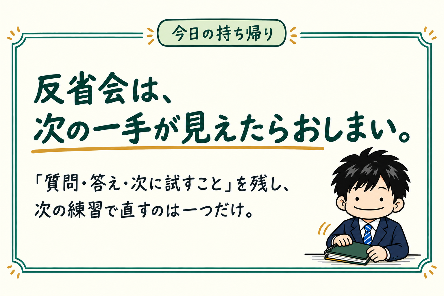 今日の持ち帰り：反省会は、次の一手が見えたらおしまい。「質問・答え・次に試すこと」を残し、次の練習で直すのは一つだけ。